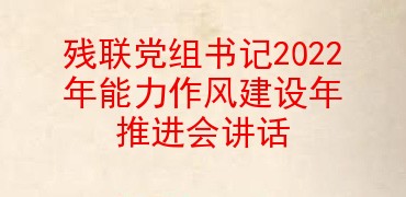 残联党组书记2022年能力作风建设年推进会讲话