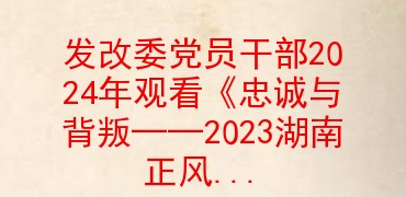 发改委党员干部2024年观看《忠诚与背叛――2023湖南正风反腐警示录》心得体会