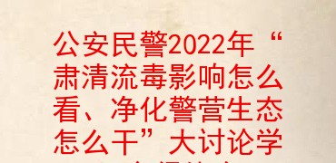 公安民警2022年“肃清流毒影响怎么看、净化警营生态怎么干”大讨论学习心得体会