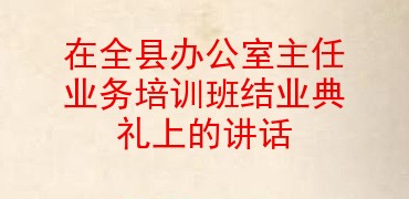 在全县办公室主任业务培训班结业典礼上的讲话