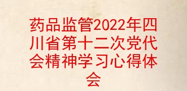 药品监管2022年四川省第十二次党代会精神学习心得体会