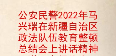 公安民警2022年马兴瑞在新疆自治区政法队伍教育整顿总结会上讲话精神学习心得体会