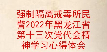 强制隔离戒毒所民警2022年黑龙江省第十三次党代会精神学习心得体会