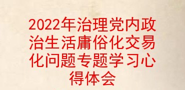 2022年治理党内政治生活庸俗化交易化问题专题学习心得体会