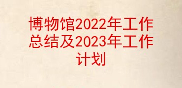 博物馆2022年工作总结及2023年工作计划