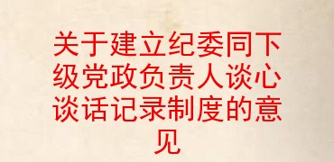 关于建立纪委同下级党政负责人谈心谈话记录制度的意见