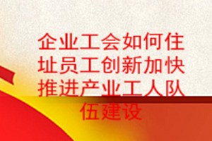 企業工會如何住址員工創新加快推進產業工人隊伍建設